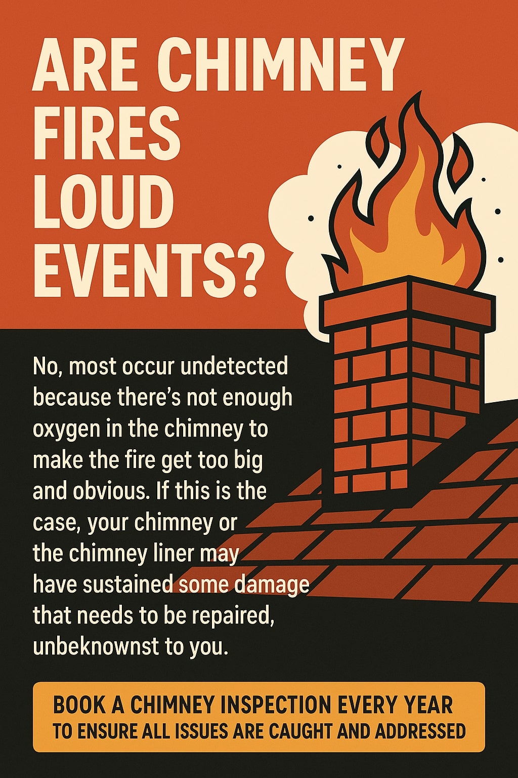 Original infographic showing a red and black design with a stylized illustration of a brick chimney emitting large orange and yellow flames with white smoke against a solid red background. The text reads, “ARE CHIMNEY FIRES LOUD EVENTS?” in large beige letters at the top. Below, in smaller beige text on a black background, it says, “No, most occur undetected because there’s not enough oxygen in the chimney to make the fire get too big and obvious. If this is the case, your chimney or the chimney liner may have sustained some damage that needs to be repaired, unbeknownst to you.” At the bottom, inside a bright orange box, bold black text reads, “BOOK A CHIMNEY INSPECTION EVERY YEAR TO ENSURE ALL ISSUES ARE CAUGHT AND ADDRESSED.”<br />
